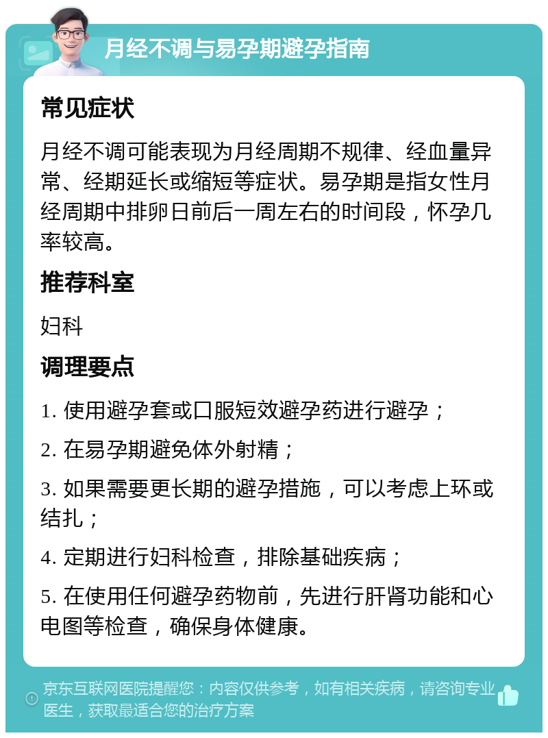 月经不调与易孕期避孕指南 常见症状 月经不调可能表现为月经周期不规律、经血量异常、经期延长或缩短等症状。易孕期是指女性月经周期中排卵日前后一周左右的时间段，怀孕几率较高。 推荐科室 妇科 调理要点 1. 使用避孕套或口服短效避孕药进行避孕； 2. 在易孕期避免体外射精； 3. 如果需要更长期的避孕措施，可以考虑上环或结扎； 4. 定期进行妇科检查，排除基础疾病； 5. 在使用任何避孕药物前，先进行肝肾功能和心电图等检查，确保身体健康。