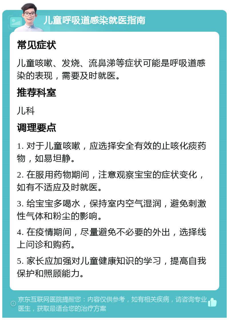 儿童呼吸道感染就医指南 常见症状 儿童咳嗽、发烧、流鼻涕等症状可能是呼吸道感染的表现，需要及时就医。 推荐科室 儿科 调理要点 1. 对于儿童咳嗽，应选择安全有效的止咳化痰药物，如易坦静。 2. 在服用药物期间，注意观察宝宝的症状变化，如有不适应及时就医。 3. 给宝宝多喝水，保持室内空气湿润，避免刺激性气体和粉尘的影响。 4. 在疫情期间，尽量避免不必要的外出，选择线上问诊和购药。 5. 家长应加强对儿童健康知识的学习，提高自我保护和照顾能力。