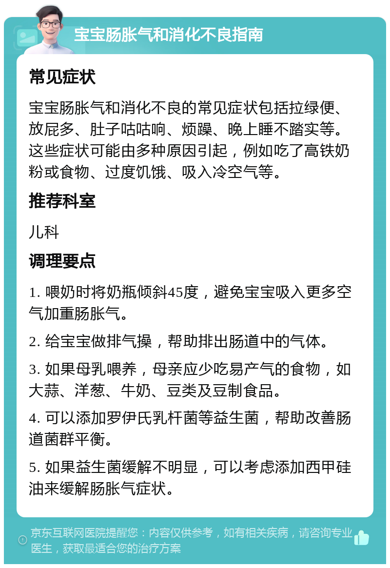 宝宝肠胀气和消化不良指南 常见症状 宝宝肠胀气和消化不良的常见症状包括拉绿便、放屁多、肚子咕咕响、烦躁、晚上睡不踏实等。这些症状可能由多种原因引起，例如吃了高铁奶粉或食物、过度饥饿、吸入冷空气等。 推荐科室 儿科 调理要点 1. 喂奶时将奶瓶倾斜45度，避免宝宝吸入更多空气加重肠胀气。 2. 给宝宝做排气操，帮助排出肠道中的气体。 3. 如果母乳喂养，母亲应少吃易产气的食物，如大蒜、洋葱、牛奶、豆类及豆制食品。 4. 可以添加罗伊氏乳杆菌等益生菌，帮助改善肠道菌群平衡。 5. 如果益生菌缓解不明显，可以考虑添加西甲硅油来缓解肠胀气症状。