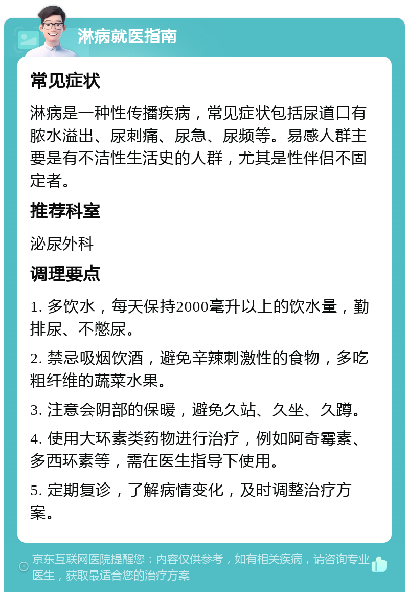 淋病就医指南 常见症状 淋病是一种性传播疾病，常见症状包括尿道口有脓水溢出、尿刺痛、尿急、尿频等。易感人群主要是有不洁性生活史的人群，尤其是性伴侣不固定者。 推荐科室 泌尿外科 调理要点 1. 多饮水，每天保持2000毫升以上的饮水量，勤排尿、不憋尿。 2. 禁忌吸烟饮酒，避免辛辣刺激性的食物，多吃粗纤维的蔬菜水果。 3. 注意会阴部的保暖，避免久站、久坐、久蹲。 4. 使用大环素类药物进行治疗，例如阿奇霉素、多西环素等，需在医生指导下使用。 5. 定期复诊，了解病情变化，及时调整治疗方案。