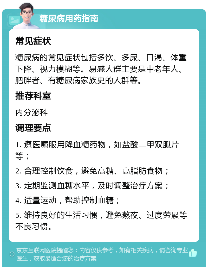 糖尿病用药指南 常见症状 糖尿病的常见症状包括多饮、多尿、口渴、体重下降、视力模糊等。易感人群主要是中老年人、肥胖者、有糖尿病家族史的人群等。 推荐科室 内分泌科 调理要点 1. 遵医嘱服用降血糖药物，如盐酸二甲双胍片等； 2. 合理控制饮食，避免高糖、高脂肪食物； 3. 定期监测血糖水平，及时调整治疗方案； 4. 适量运动，帮助控制血糖； 5. 维持良好的生活习惯，避免熬夜、过度劳累等不良习惯。