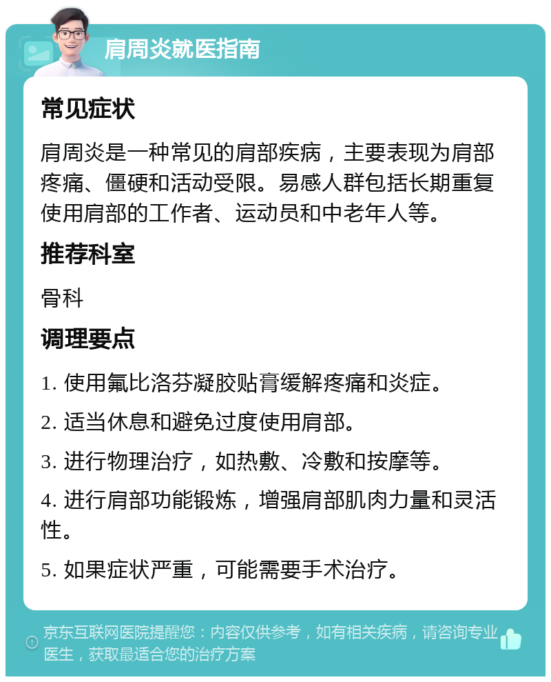 肩周炎就医指南 常见症状 肩周炎是一种常见的肩部疾病，主要表现为肩部疼痛、僵硬和活动受限。易感人群包括长期重复使用肩部的工作者、运动员和中老年人等。 推荐科室 骨科 调理要点 1. 使用氟比洛芬凝胶贴膏缓解疼痛和炎症。 2. 适当休息和避免过度使用肩部。 3. 进行物理治疗，如热敷、冷敷和按摩等。 4. 进行肩部功能锻炼，增强肩部肌肉力量和灵活性。 5. 如果症状严重，可能需要手术治疗。