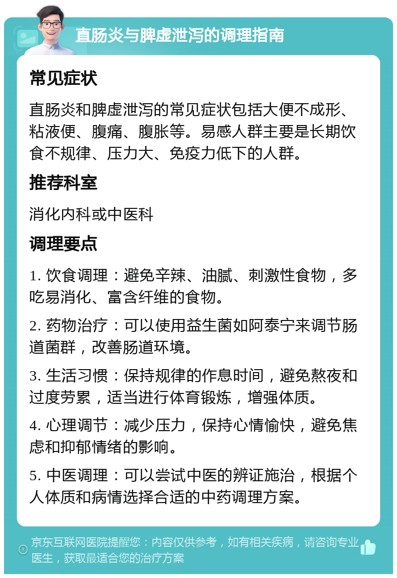 直肠炎与脾虚泄泻的调理指南 常见症状 直肠炎和脾虚泄泻的常见症状包括大便不成形、粘液便、腹痛、腹胀等。易感人群主要是长期饮食不规律、压力大、免疫力低下的人群。 推荐科室 消化内科或中医科 调理要点 1. 饮食调理：避免辛辣、油腻、刺激性食物，多吃易消化、富含纤维的食物。 2. 药物治疗：可以使用益生菌如阿泰宁来调节肠道菌群，改善肠道环境。 3. 生活习惯：保持规律的作息时间，避免熬夜和过度劳累，适当进行体育锻炼，增强体质。 4. 心理调节：减少压力，保持心情愉快，避免焦虑和抑郁情绪的影响。 5. 中医调理：可以尝试中医的辨证施治，根据个人体质和病情选择合适的中药调理方案。