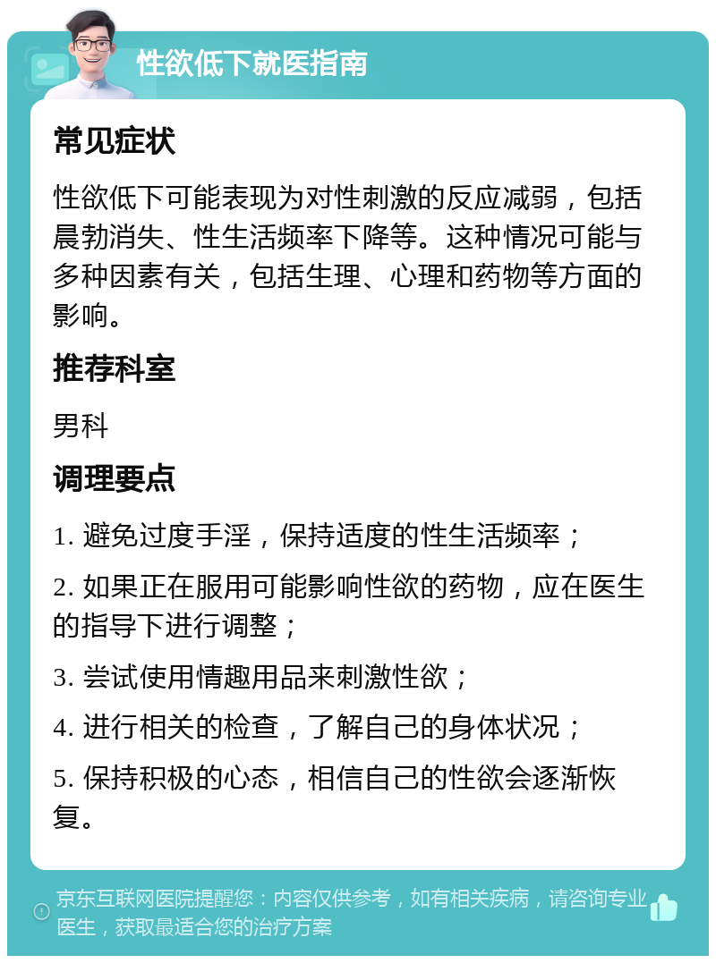 性欲低下就医指南 常见症状 性欲低下可能表现为对性刺激的反应减弱，包括晨勃消失、性生活频率下降等。这种情况可能与多种因素有关，包括生理、心理和药物等方面的影响。 推荐科室 男科 调理要点 1. 避免过度手淫，保持适度的性生活频率； 2. 如果正在服用可能影响性欲的药物，应在医生的指导下进行调整； 3. 尝试使用情趣用品来刺激性欲； 4. 进行相关的检查，了解自己的身体状况； 5. 保持积极的心态，相信自己的性欲会逐渐恢复。