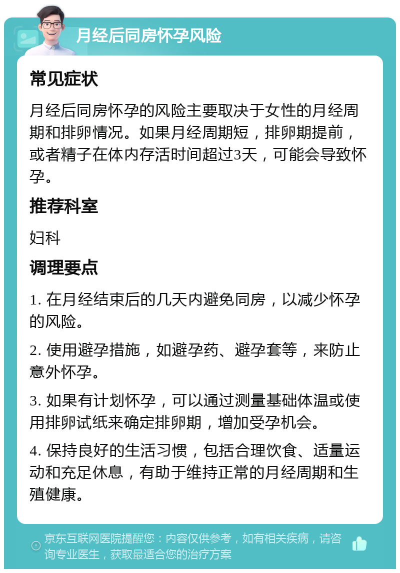 月经后同房怀孕风险 常见症状 月经后同房怀孕的风险主要取决于女性的月经周期和排卵情况。如果月经周期短，排卵期提前，或者精子在体内存活时间超过3天，可能会导致怀孕。 推荐科室 妇科 调理要点 1. 在月经结束后的几天内避免同房，以减少怀孕的风险。 2. 使用避孕措施，如避孕药、避孕套等，来防止意外怀孕。 3. 如果有计划怀孕，可以通过测量基础体温或使用排卵试纸来确定排卵期，增加受孕机会。 4. 保持良好的生活习惯，包括合理饮食、适量运动和充足休息，有助于维持正常的月经周期和生殖健康。