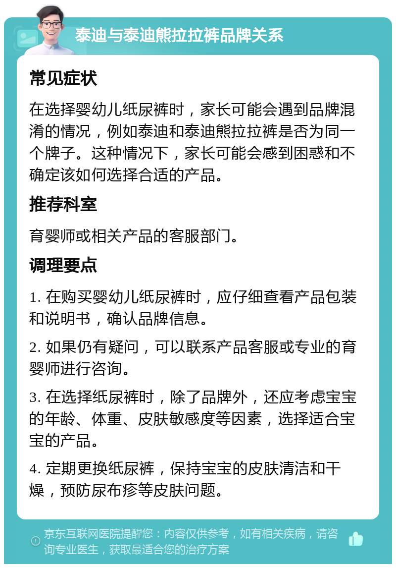 泰迪与泰迪熊拉拉裤品牌关系 常见症状 在选择婴幼儿纸尿裤时，家长可能会遇到品牌混淆的情况，例如泰迪和泰迪熊拉拉裤是否为同一个牌子。这种情况下，家长可能会感到困惑和不确定该如何选择合适的产品。 推荐科室 育婴师或相关产品的客服部门。 调理要点 1. 在购买婴幼儿纸尿裤时，应仔细查看产品包装和说明书，确认品牌信息。 2. 如果仍有疑问，可以联系产品客服或专业的育婴师进行咨询。 3. 在选择纸尿裤时，除了品牌外，还应考虑宝宝的年龄、体重、皮肤敏感度等因素，选择适合宝宝的产品。 4. 定期更换纸尿裤，保持宝宝的皮肤清洁和干燥，预防尿布疹等皮肤问题。