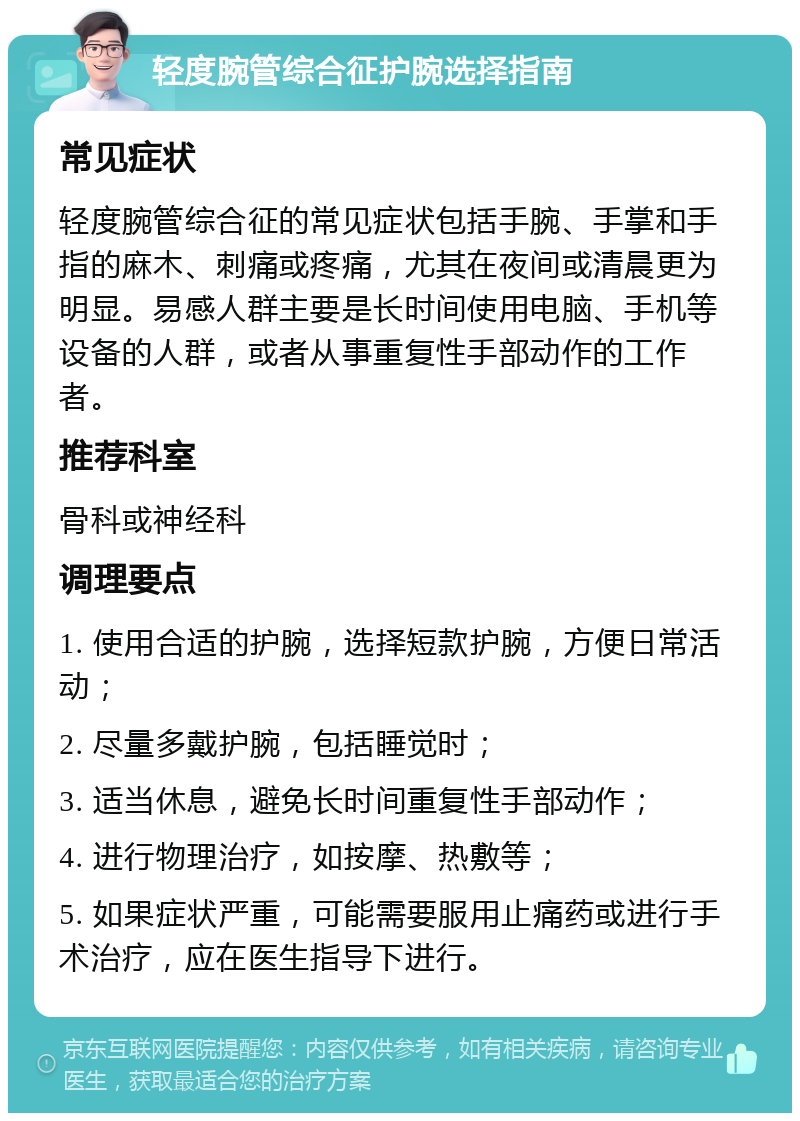 轻度腕管综合征护腕选择指南 常见症状 轻度腕管综合征的常见症状包括手腕、手掌和手指的麻木、刺痛或疼痛，尤其在夜间或清晨更为明显。易感人群主要是长时间使用电脑、手机等设备的人群，或者从事重复性手部动作的工作者。 推荐科室 骨科或神经科 调理要点 1. 使用合适的护腕，选择短款护腕，方便日常活动； 2. 尽量多戴护腕，包括睡觉时； 3. 适当休息，避免长时间重复性手部动作； 4. 进行物理治疗，如按摩、热敷等； 5. 如果症状严重，可能需要服用止痛药或进行手术治疗，应在医生指导下进行。