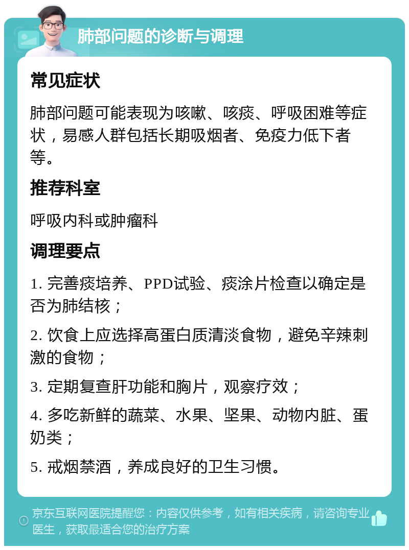 肺部问题的诊断与调理 常见症状 肺部问题可能表现为咳嗽、咳痰、呼吸困难等症状，易感人群包括长期吸烟者、免疫力低下者等。 推荐科室 呼吸内科或肿瘤科 调理要点 1. 完善痰培养、PPD试验、痰涂片检查以确定是否为肺结核； 2. 饮食上应选择高蛋白质清淡食物，避免辛辣刺激的食物； 3. 定期复查肝功能和胸片，观察疗效； 4. 多吃新鲜的蔬菜、水果、坚果、动物内脏、蛋奶类； 5. 戒烟禁酒，养成良好的卫生习惯。