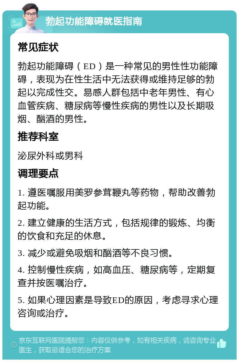 勃起功能障碍就医指南 常见症状 勃起功能障碍（ED）是一种常见的男性性功能障碍，表现为在性生活中无法获得或维持足够的勃起以完成性交。易感人群包括中老年男性、有心血管疾病、糖尿病等慢性疾病的男性以及长期吸烟、酗酒的男性。 推荐科室 泌尿外科或男科 调理要点 1. 遵医嘱服用美罗参茸鞭丸等药物，帮助改善勃起功能。 2. 建立健康的生活方式，包括规律的锻炼、均衡的饮食和充足的休息。 3. 减少或避免吸烟和酗酒等不良习惯。 4. 控制慢性疾病，如高血压、糖尿病等，定期复查并按医嘱治疗。 5. 如果心理因素是导致ED的原因，考虑寻求心理咨询或治疗。