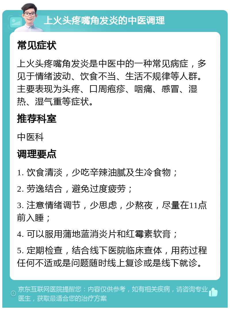 上火头疼嘴角发炎的中医调理 常见症状 上火头疼嘴角发炎是中医中的一种常见病症，多见于情绪波动、饮食不当、生活不规律等人群。主要表现为头疼、口周疱疹、咽痛、感冒、湿热、湿气重等症状。 推荐科室 中医科 调理要点 1. 饮食清淡，少吃辛辣油腻及生冷食物； 2. 劳逸结合，避免过度疲劳； 3. 注意情绪调节，少思虑，少熬夜，尽量在11点前入睡； 4. 可以服用蒲地蓝消炎片和红霉素软膏； 5. 定期检查，结合线下医院临床查体，用药过程任何不适或是问题随时线上复诊或是线下就诊。