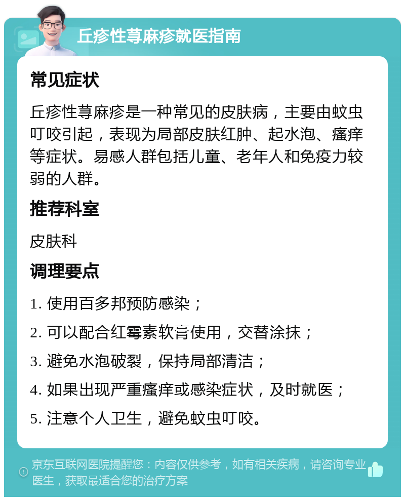 丘疹性荨麻疹就医指南 常见症状 丘疹性荨麻疹是一种常见的皮肤病，主要由蚊虫叮咬引起，表现为局部皮肤红肿、起水泡、瘙痒等症状。易感人群包括儿童、老年人和免疫力较弱的人群。 推荐科室 皮肤科 调理要点 1. 使用百多邦预防感染； 2. 可以配合红霉素软膏使用，交替涂抹； 3. 避免水泡破裂，保持局部清洁； 4. 如果出现严重瘙痒或感染症状，及时就医； 5. 注意个人卫生，避免蚊虫叮咬。