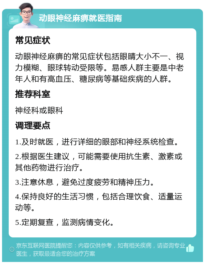 动眼神经麻痹就医指南 常见症状 动眼神经麻痹的常见症状包括眼睛大小不一、视力模糊、眼球转动受限等。易感人群主要是中老年人和有高血压、糖尿病等基础疾病的人群。 推荐科室 神经科或眼科 调理要点 1.及时就医，进行详细的眼部和神经系统检查。 2.根据医生建议，可能需要使用抗生素、激素或其他药物进行治疗。 3.注意休息，避免过度疲劳和精神压力。 4.保持良好的生活习惯，包括合理饮食、适量运动等。 5.定期复查，监测病情变化。