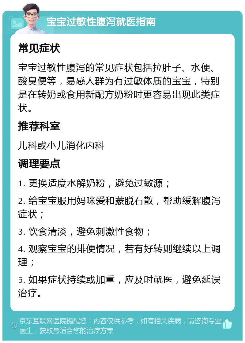 宝宝过敏性腹泻就医指南 常见症状 宝宝过敏性腹泻的常见症状包括拉肚子、水便、酸臭便等，易感人群为有过敏体质的宝宝，特别是在转奶或食用新配方奶粉时更容易出现此类症状。 推荐科室 儿科或小儿消化内科 调理要点 1. 更换适度水解奶粉，避免过敏源； 2. 给宝宝服用妈咪爱和蒙脱石散，帮助缓解腹泻症状； 3. 饮食清淡，避免刺激性食物； 4. 观察宝宝的排便情况，若有好转则继续以上调理； 5. 如果症状持续或加重，应及时就医，避免延误治疗。