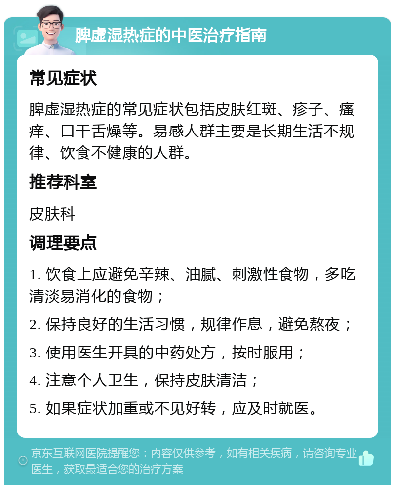 脾虚湿热症的中医治疗指南 常见症状 脾虚湿热症的常见症状包括皮肤红斑、疹子、瘙痒、口干舌燥等。易感人群主要是长期生活不规律、饮食不健康的人群。 推荐科室 皮肤科 调理要点 1. 饮食上应避免辛辣、油腻、刺激性食物，多吃清淡易消化的食物； 2. 保持良好的生活习惯，规律作息，避免熬夜； 3. 使用医生开具的中药处方，按时服用； 4. 注意个人卫生，保持皮肤清洁； 5. 如果症状加重或不见好转，应及时就医。