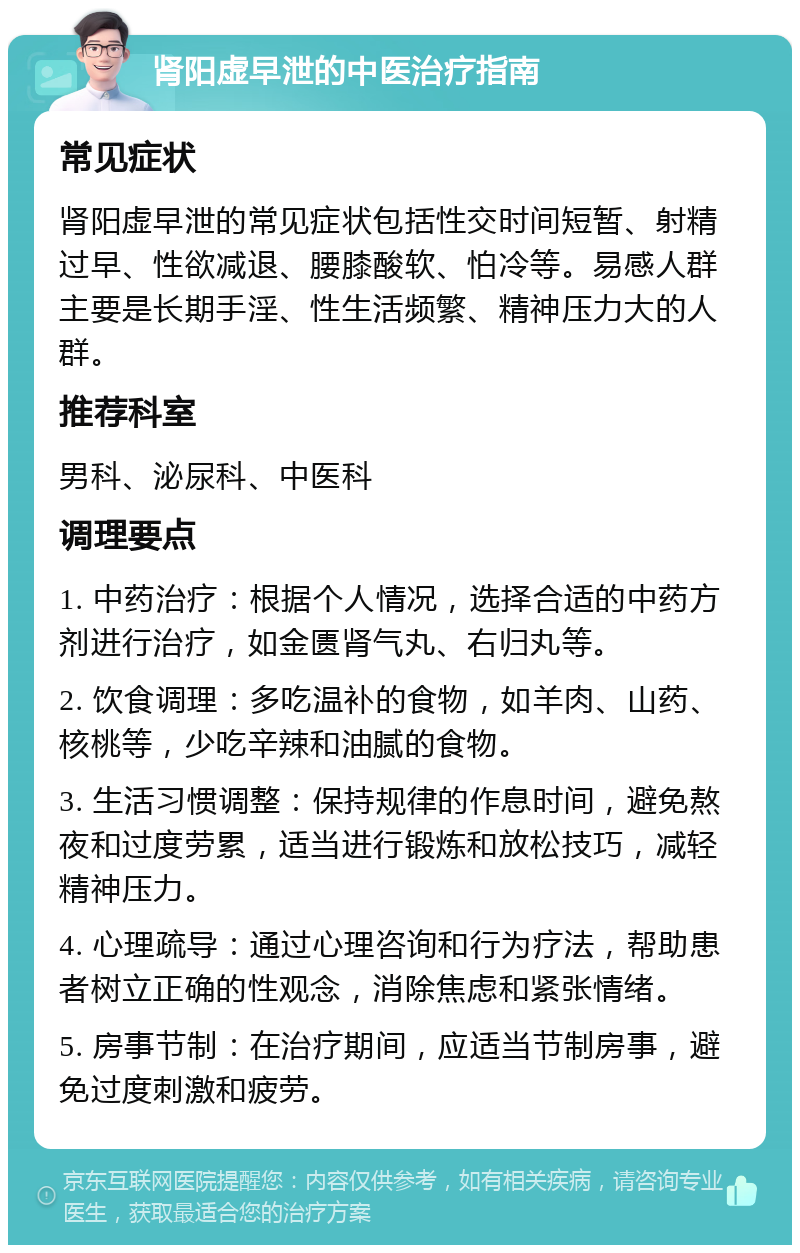 肾阳虚早泄的中医治疗指南 常见症状 肾阳虚早泄的常见症状包括性交时间短暂、射精过早、性欲减退、腰膝酸软、怕冷等。易感人群主要是长期手淫、性生活频繁、精神压力大的人群。 推荐科室 男科、泌尿科、中医科 调理要点 1. 中药治疗：根据个人情况，选择合适的中药方剂进行治疗，如金匮肾气丸、右归丸等。 2. 饮食调理：多吃温补的食物，如羊肉、山药、核桃等，少吃辛辣和油腻的食物。 3. 生活习惯调整：保持规律的作息时间，避免熬夜和过度劳累，适当进行锻炼和放松技巧，减轻精神压力。 4. 心理疏导：通过心理咨询和行为疗法，帮助患者树立正确的性观念，消除焦虑和紧张情绪。 5. 房事节制：在治疗期间，应适当节制房事，避免过度刺激和疲劳。