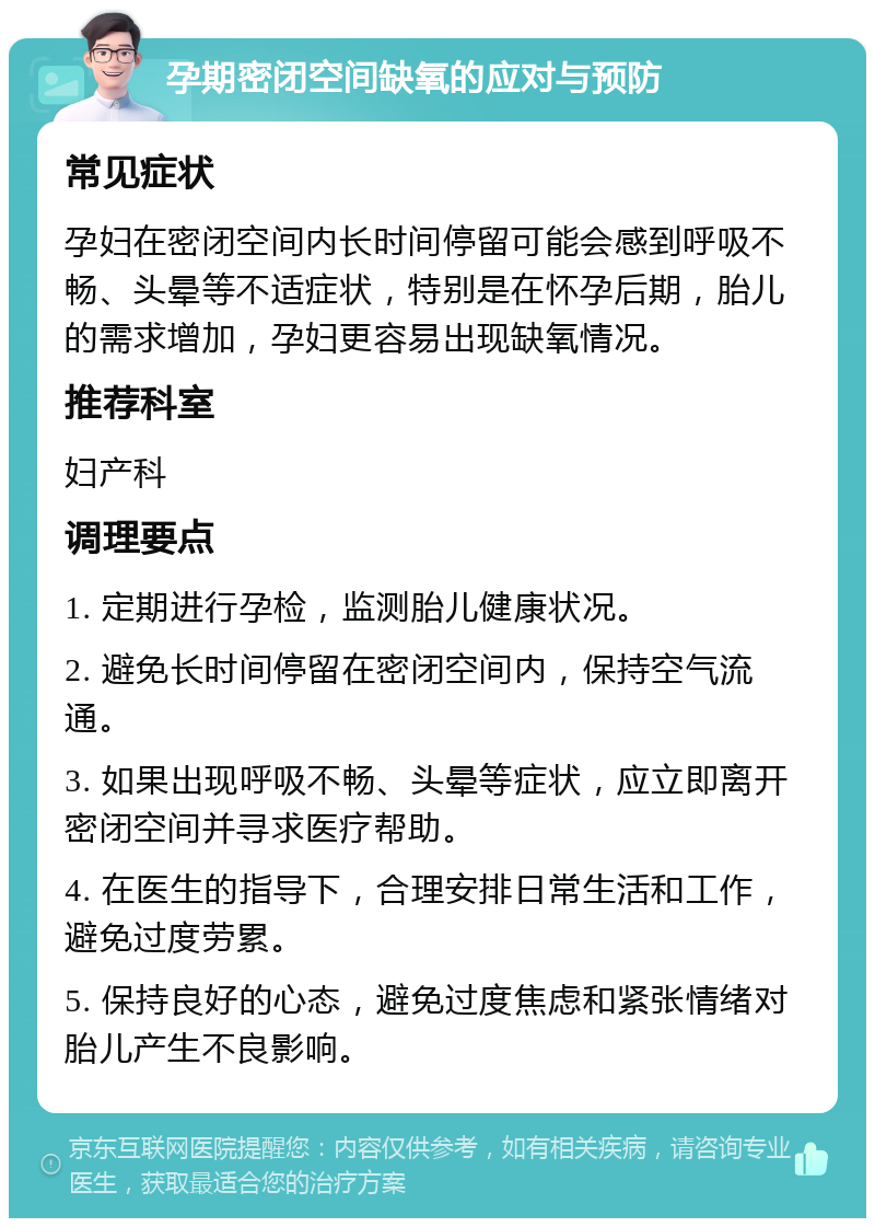 孕期密闭空间缺氧的应对与预防 常见症状 孕妇在密闭空间内长时间停留可能会感到呼吸不畅、头晕等不适症状，特别是在怀孕后期，胎儿的需求增加，孕妇更容易出现缺氧情况。 推荐科室 妇产科 调理要点 1. 定期进行孕检，监测胎儿健康状况。 2. 避免长时间停留在密闭空间内，保持空气流通。 3. 如果出现呼吸不畅、头晕等症状，应立即离开密闭空间并寻求医疗帮助。 4. 在医生的指导下，合理安排日常生活和工作，避免过度劳累。 5. 保持良好的心态，避免过度焦虑和紧张情绪对胎儿产生不良影响。