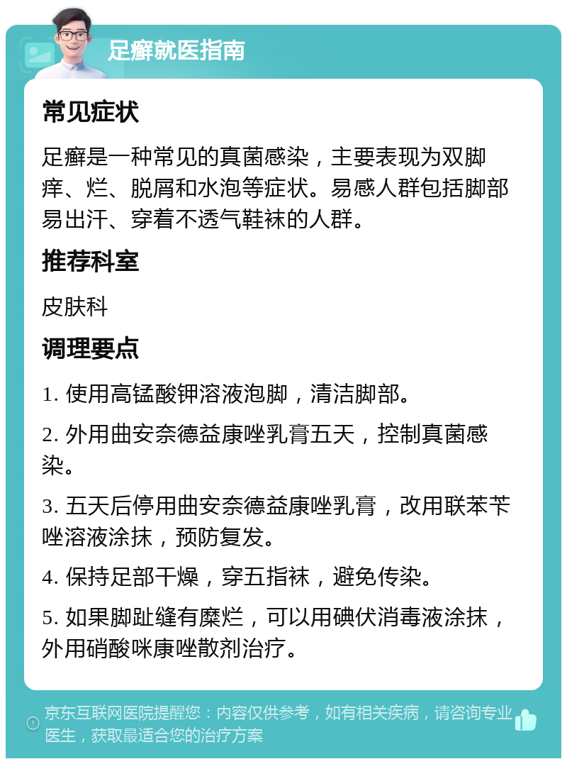 足癣就医指南 常见症状 足癣是一种常见的真菌感染，主要表现为双脚痒、烂、脱屑和水泡等症状。易感人群包括脚部易出汗、穿着不透气鞋袜的人群。 推荐科室 皮肤科 调理要点 1. 使用高锰酸钾溶液泡脚，清洁脚部。 2. 外用曲安奈德益康唑乳膏五天，控制真菌感染。 3. 五天后停用曲安奈德益康唑乳膏，改用联苯苄唑溶液涂抹，预防复发。 4. 保持足部干燥，穿五指袜，避免传染。 5. 如果脚趾缝有糜烂，可以用碘伏消毒液涂抹，外用硝酸咪康唑散剂治疗。