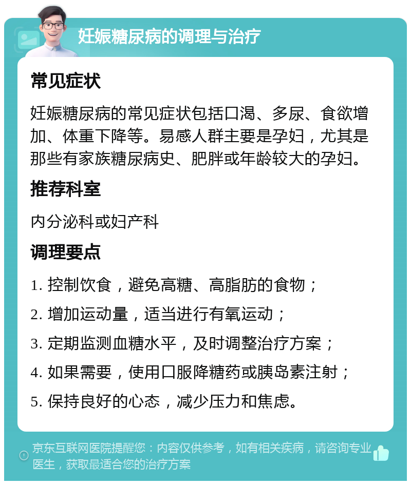 妊娠糖尿病的调理与治疗 常见症状 妊娠糖尿病的常见症状包括口渴、多尿、食欲增加、体重下降等。易感人群主要是孕妇，尤其是那些有家族糖尿病史、肥胖或年龄较大的孕妇。 推荐科室 内分泌科或妇产科 调理要点 1. 控制饮食，避免高糖、高脂肪的食物； 2. 增加运动量，适当进行有氧运动； 3. 定期监测血糖水平，及时调整治疗方案； 4. 如果需要，使用口服降糖药或胰岛素注射； 5. 保持良好的心态，减少压力和焦虑。