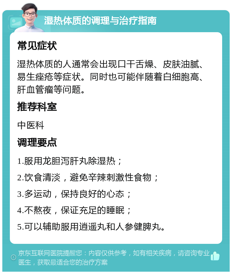 湿热体质的调理与治疗指南 常见症状 湿热体质的人通常会出现口干舌燥、皮肤油腻、易生痤疮等症状。同时也可能伴随着白细胞高、肝血管瘤等问题。 推荐科室 中医科 调理要点 1.服用龙胆泻肝丸除湿热； 2.饮食清淡，避免辛辣刺激性食物； 3.多运动，保持良好的心态； 4.不熬夜，保证充足的睡眠； 5.可以辅助服用逍遥丸和人参健脾丸。