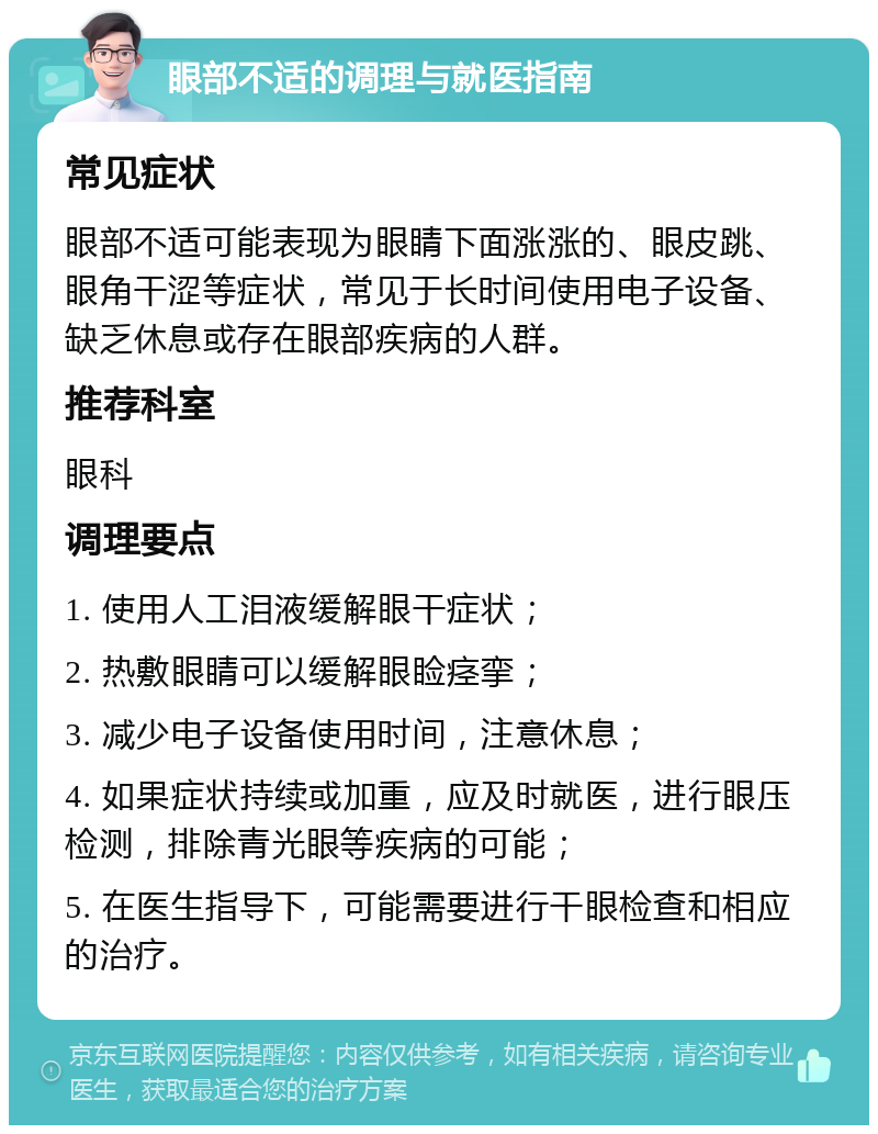 眼部不适的调理与就医指南 常见症状 眼部不适可能表现为眼睛下面涨涨的、眼皮跳、眼角干涩等症状，常见于长时间使用电子设备、缺乏休息或存在眼部疾病的人群。 推荐科室 眼科 调理要点 1. 使用人工泪液缓解眼干症状； 2. 热敷眼睛可以缓解眼睑痉挛； 3. 减少电子设备使用时间，注意休息； 4. 如果症状持续或加重，应及时就医，进行眼压检测，排除青光眼等疾病的可能； 5. 在医生指导下，可能需要进行干眼检查和相应的治疗。