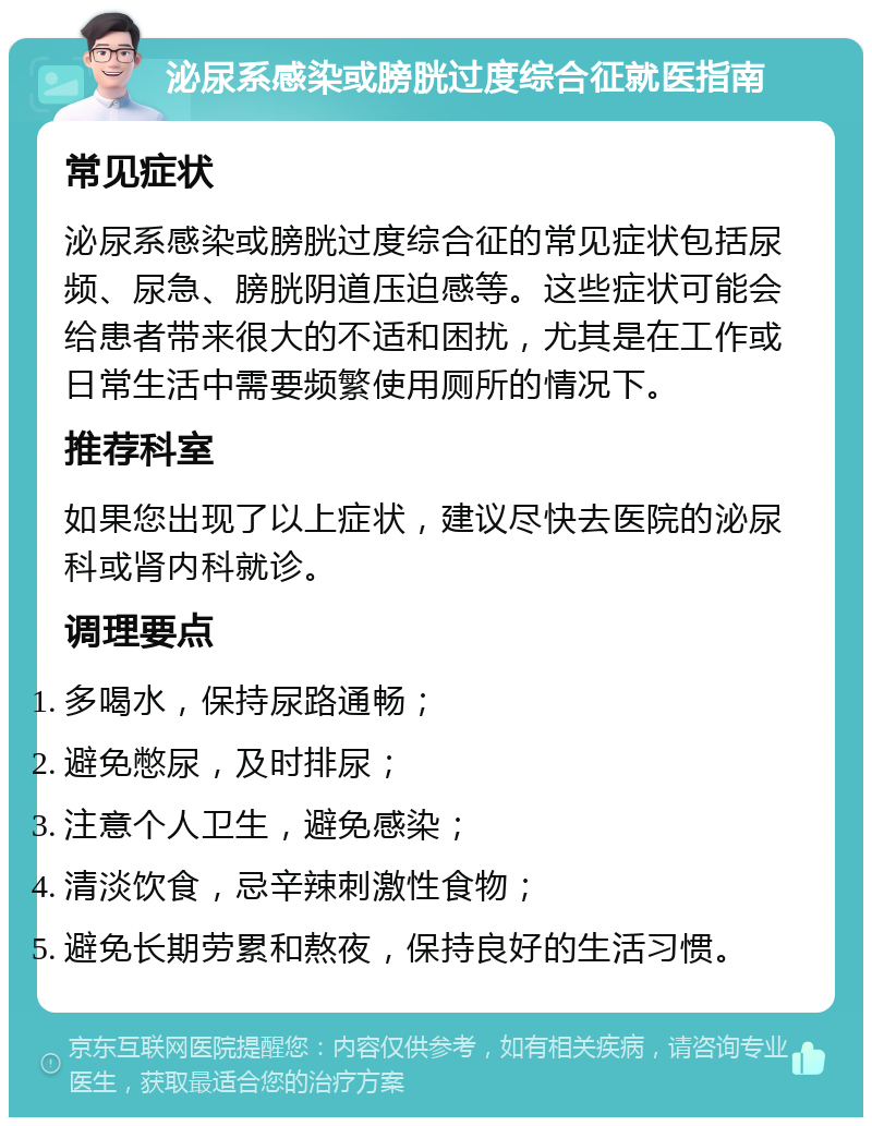 泌尿系感染或膀胱过度综合征就医指南 常见症状 泌尿系感染或膀胱过度综合征的常见症状包括尿频、尿急、膀胱阴道压迫感等。这些症状可能会给患者带来很大的不适和困扰，尤其是在工作或日常生活中需要频繁使用厕所的情况下。 推荐科室 如果您出现了以上症状，建议尽快去医院的泌尿科或肾内科就诊。 调理要点 多喝水，保持尿路通畅； 避免憋尿，及时排尿； 注意个人卫生，避免感染； 清淡饮食，忌辛辣刺激性食物； 避免长期劳累和熬夜，保持良好的生活习惯。