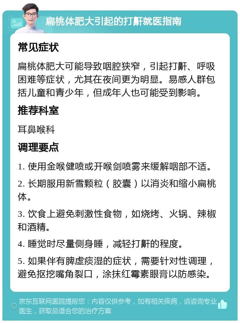 扁桃体肥大引起的打鼾就医指南 常见症状 扁桃体肥大可能导致咽腔狭窄，引起打鼾、呼吸困难等症状，尤其在夜间更为明显。易感人群包括儿童和青少年，但成年人也可能受到影响。 推荐科室 耳鼻喉科 调理要点 1. 使用金喉健喷或开喉剑喷雾来缓解咽部不适。 2. 长期服用新雪颗粒（胶囊）以消炎和缩小扁桃体。 3. 饮食上避免刺激性食物，如烧烤、火锅、辣椒和酒精。 4. 睡觉时尽量侧身睡，减轻打鼾的程度。 5. 如果伴有脾虚痰湿的症状，需要针对性调理，避免抠挖嘴角裂口，涂抹红霉素眼膏以防感染。