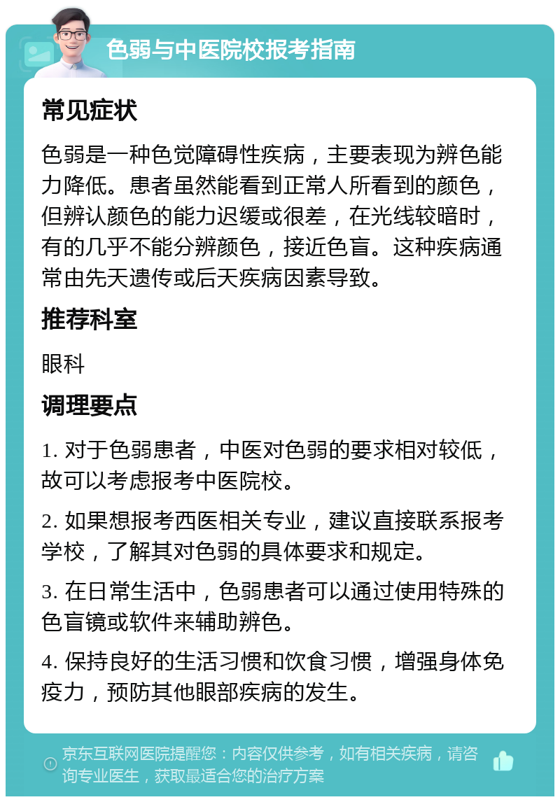 色弱与中医院校报考指南 常见症状 色弱是一种色觉障碍性疾病，主要表现为辨色能力降低。患者虽然能看到正常人所看到的颜色，但辨认颜色的能力迟缓或很差，在光线较暗时，有的几乎不能分辨颜色，接近色盲。这种疾病通常由先天遗传或后天疾病因素导致。 推荐科室 眼科 调理要点 1. 对于色弱患者，中医对色弱的要求相对较低，故可以考虑报考中医院校。 2. 如果想报考西医相关专业，建议直接联系报考学校，了解其对色弱的具体要求和规定。 3. 在日常生活中，色弱患者可以通过使用特殊的色盲镜或软件来辅助辨色。 4. 保持良好的生活习惯和饮食习惯，增强身体免疫力，预防其他眼部疾病的发生。