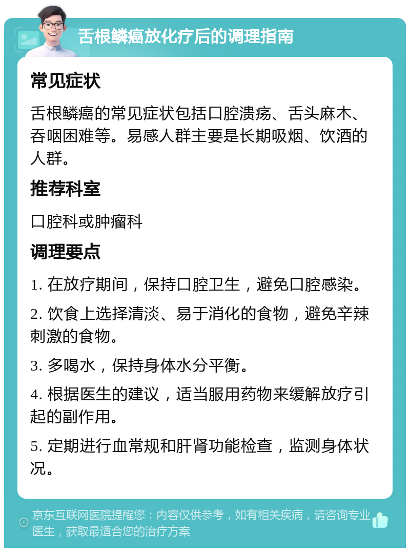 舌根鳞癌放化疗后的调理指南 常见症状 舌根鳞癌的常见症状包括口腔溃疡、舌头麻木、吞咽困难等。易感人群主要是长期吸烟、饮酒的人群。 推荐科室 口腔科或肿瘤科 调理要点 1. 在放疗期间，保持口腔卫生，避免口腔感染。 2. 饮食上选择清淡、易于消化的食物，避免辛辣刺激的食物。 3. 多喝水，保持身体水分平衡。 4. 根据医生的建议，适当服用药物来缓解放疗引起的副作用。 5. 定期进行血常规和肝肾功能检查，监测身体状况。