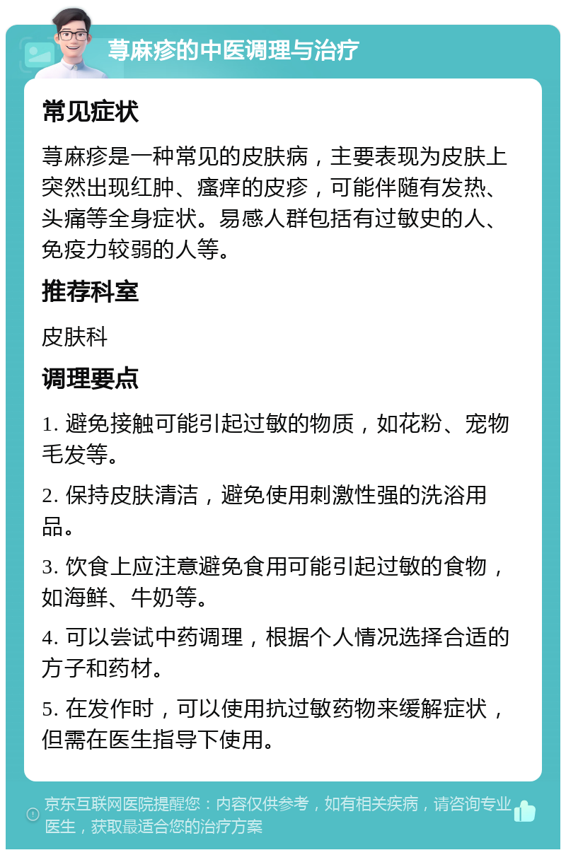 荨麻疹的中医调理与治疗 常见症状 荨麻疹是一种常见的皮肤病，主要表现为皮肤上突然出现红肿、瘙痒的皮疹，可能伴随有发热、头痛等全身症状。易感人群包括有过敏史的人、免疫力较弱的人等。 推荐科室 皮肤科 调理要点 1. 避免接触可能引起过敏的物质，如花粉、宠物毛发等。 2. 保持皮肤清洁，避免使用刺激性强的洗浴用品。 3. 饮食上应注意避免食用可能引起过敏的食物，如海鲜、牛奶等。 4. 可以尝试中药调理，根据个人情况选择合适的方子和药材。 5. 在发作时，可以使用抗过敏药物来缓解症状，但需在医生指导下使用。