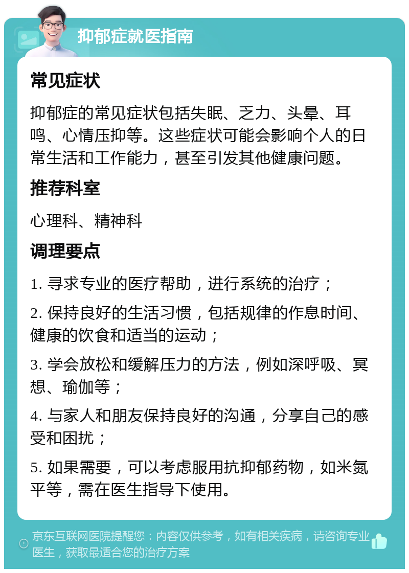 抑郁症就医指南 常见症状 抑郁症的常见症状包括失眠、乏力、头晕、耳鸣、心情压抑等。这些症状可能会影响个人的日常生活和工作能力，甚至引发其他健康问题。 推荐科室 心理科、精神科 调理要点 1. 寻求专业的医疗帮助，进行系统的治疗； 2. 保持良好的生活习惯，包括规律的作息时间、健康的饮食和适当的运动； 3. 学会放松和缓解压力的方法，例如深呼吸、冥想、瑜伽等； 4. 与家人和朋友保持良好的沟通，分享自己的感受和困扰； 5. 如果需要，可以考虑服用抗抑郁药物，如米氮平等，需在医生指导下使用。