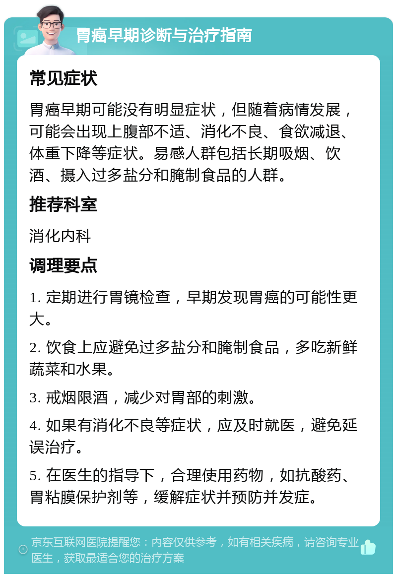 胃癌早期诊断与治疗指南 常见症状 胃癌早期可能没有明显症状，但随着病情发展，可能会出现上腹部不适、消化不良、食欲减退、体重下降等症状。易感人群包括长期吸烟、饮酒、摄入过多盐分和腌制食品的人群。 推荐科室 消化内科 调理要点 1. 定期进行胃镜检查，早期发现胃癌的可能性更大。 2. 饮食上应避免过多盐分和腌制食品，多吃新鲜蔬菜和水果。 3. 戒烟限酒，减少对胃部的刺激。 4. 如果有消化不良等症状，应及时就医，避免延误治疗。 5. 在医生的指导下，合理使用药物，如抗酸药、胃粘膜保护剂等，缓解症状并预防并发症。