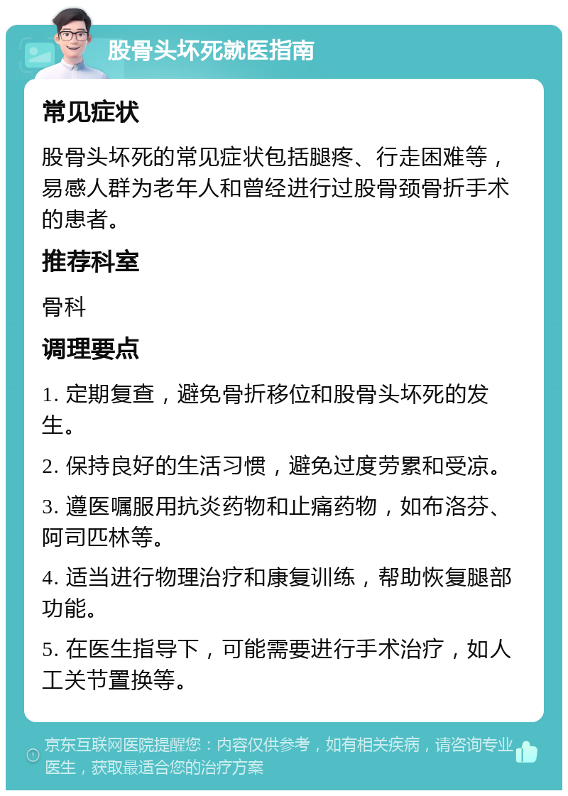 股骨头坏死就医指南 常见症状 股骨头坏死的常见症状包括腿疼、行走困难等，易感人群为老年人和曾经进行过股骨颈骨折手术的患者。 推荐科室 骨科 调理要点 1. 定期复查，避免骨折移位和股骨头坏死的发生。 2. 保持良好的生活习惯，避免过度劳累和受凉。 3. 遵医嘱服用抗炎药物和止痛药物，如布洛芬、阿司匹林等。 4. 适当进行物理治疗和康复训练，帮助恢复腿部功能。 5. 在医生指导下，可能需要进行手术治疗，如人工关节置换等。