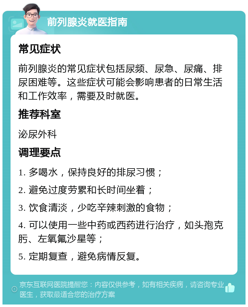 前列腺炎就医指南 常见症状 前列腺炎的常见症状包括尿频、尿急、尿痛、排尿困难等。这些症状可能会影响患者的日常生活和工作效率，需要及时就医。 推荐科室 泌尿外科 调理要点 1. 多喝水，保持良好的排尿习惯； 2. 避免过度劳累和长时间坐着； 3. 饮食清淡，少吃辛辣刺激的食物； 4. 可以使用一些中药或西药进行治疗，如头孢克肟、左氧氟沙星等； 5. 定期复查，避免病情反复。