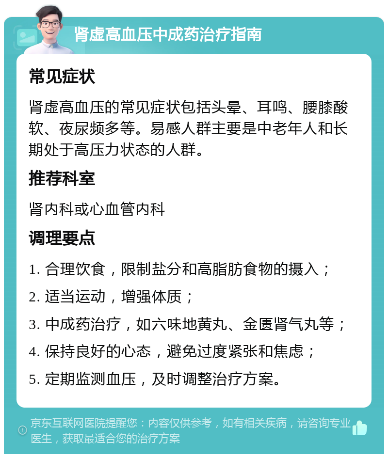 肾虚高血压中成药治疗指南 常见症状 肾虚高血压的常见症状包括头晕、耳鸣、腰膝酸软、夜尿频多等。易感人群主要是中老年人和长期处于高压力状态的人群。 推荐科室 肾内科或心血管内科 调理要点 1. 合理饮食，限制盐分和高脂肪食物的摄入； 2. 适当运动，增强体质； 3. 中成药治疗，如六味地黄丸、金匮肾气丸等； 4. 保持良好的心态，避免过度紧张和焦虑； 5. 定期监测血压，及时调整治疗方案。