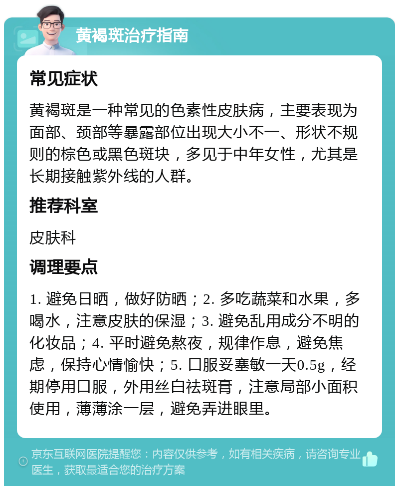 黄褐斑治疗指南 常见症状 黄褐斑是一种常见的色素性皮肤病，主要表现为面部、颈部等暴露部位出现大小不一、形状不规则的棕色或黑色斑块，多见于中年女性，尤其是长期接触紫外线的人群。 推荐科室 皮肤科 调理要点 1. 避免日晒，做好防晒；2. 多吃蔬菜和水果，多喝水，注意皮肤的保湿；3. 避免乱用成分不明的化妆品；4. 平时避免熬夜，规律作息，避免焦虑，保持心情愉快；5. 口服妥塞敏一天0.5g，经期停用口服，外用丝白祛斑膏，注意局部小面积使用，薄薄涂一层，避免弄进眼里。