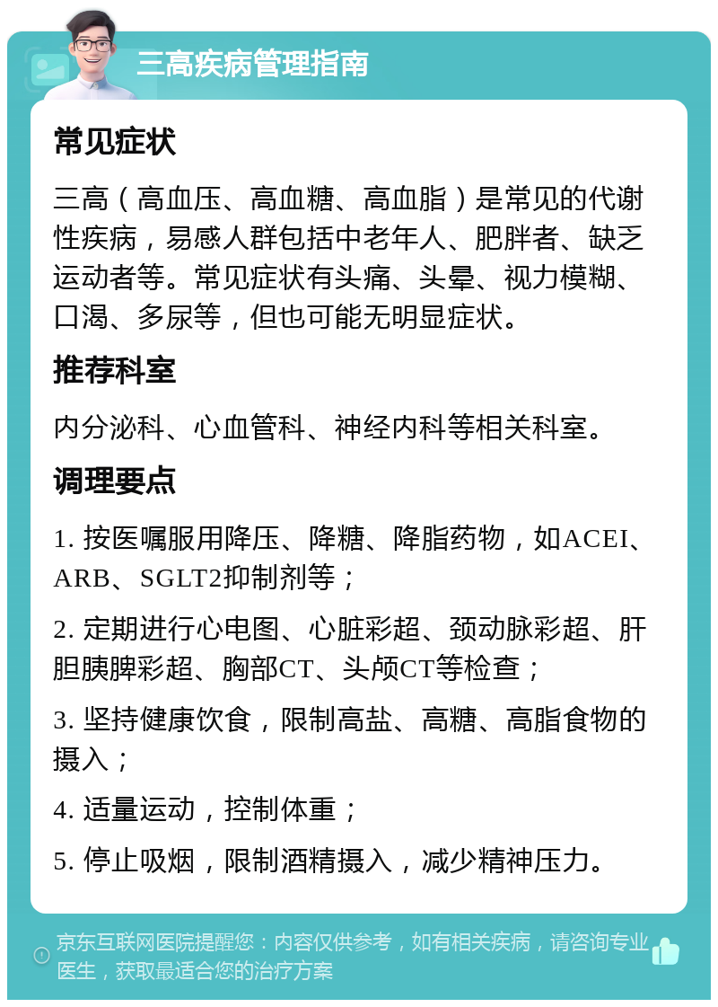 三高疾病管理指南 常见症状 三高（高血压、高血糖、高血脂）是常见的代谢性疾病，易感人群包括中老年人、肥胖者、缺乏运动者等。常见症状有头痛、头晕、视力模糊、口渴、多尿等，但也可能无明显症状。 推荐科室 内分泌科、心血管科、神经内科等相关科室。 调理要点 1. 按医嘱服用降压、降糖、降脂药物，如ACEI、ARB、SGLT2抑制剂等； 2. 定期进行心电图、心脏彩超、颈动脉彩超、肝胆胰脾彩超、胸部CT、头颅CT等检查； 3. 坚持健康饮食，限制高盐、高糖、高脂食物的摄入； 4. 适量运动，控制体重； 5. 停止吸烟，限制酒精摄入，减少精神压力。