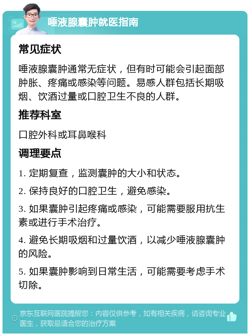 唾液腺囊肿就医指南 常见症状 唾液腺囊肿通常无症状，但有时可能会引起面部肿胀、疼痛或感染等问题。易感人群包括长期吸烟、饮酒过量或口腔卫生不良的人群。 推荐科室 口腔外科或耳鼻喉科 调理要点 1. 定期复查，监测囊肿的大小和状态。 2. 保持良好的口腔卫生，避免感染。 3. 如果囊肿引起疼痛或感染，可能需要服用抗生素或进行手术治疗。 4. 避免长期吸烟和过量饮酒，以减少唾液腺囊肿的风险。 5. 如果囊肿影响到日常生活，可能需要考虑手术切除。