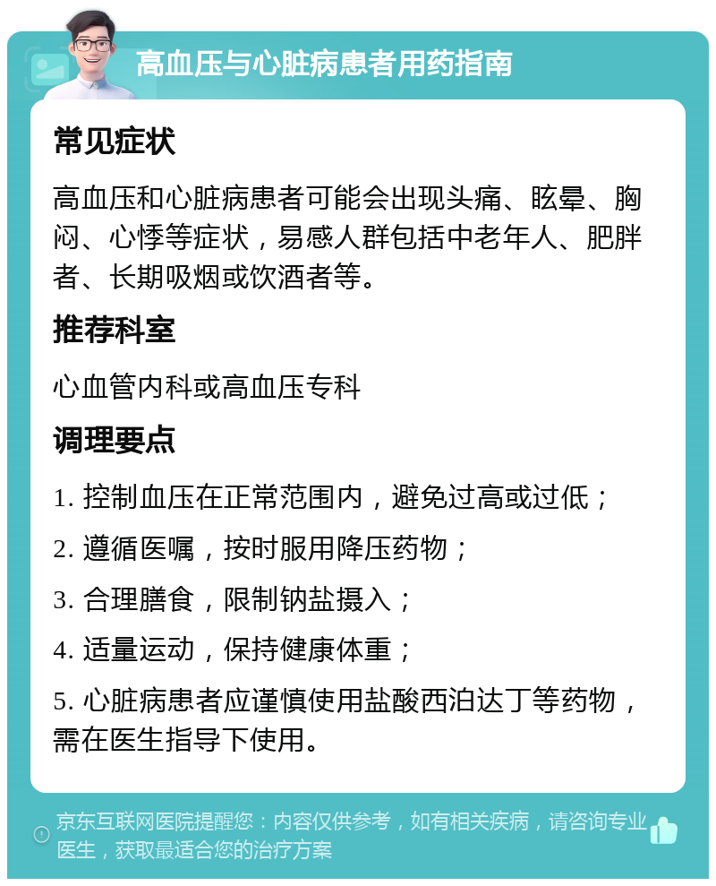 高血压与心脏病患者用药指南 常见症状 高血压和心脏病患者可能会出现头痛、眩晕、胸闷、心悸等症状，易感人群包括中老年人、肥胖者、长期吸烟或饮酒者等。 推荐科室 心血管内科或高血压专科 调理要点 1. 控制血压在正常范围内，避免过高或过低； 2. 遵循医嘱，按时服用降压药物； 3. 合理膳食，限制钠盐摄入； 4. 适量运动，保持健康体重； 5. 心脏病患者应谨慎使用盐酸西泊达丁等药物，需在医生指导下使用。