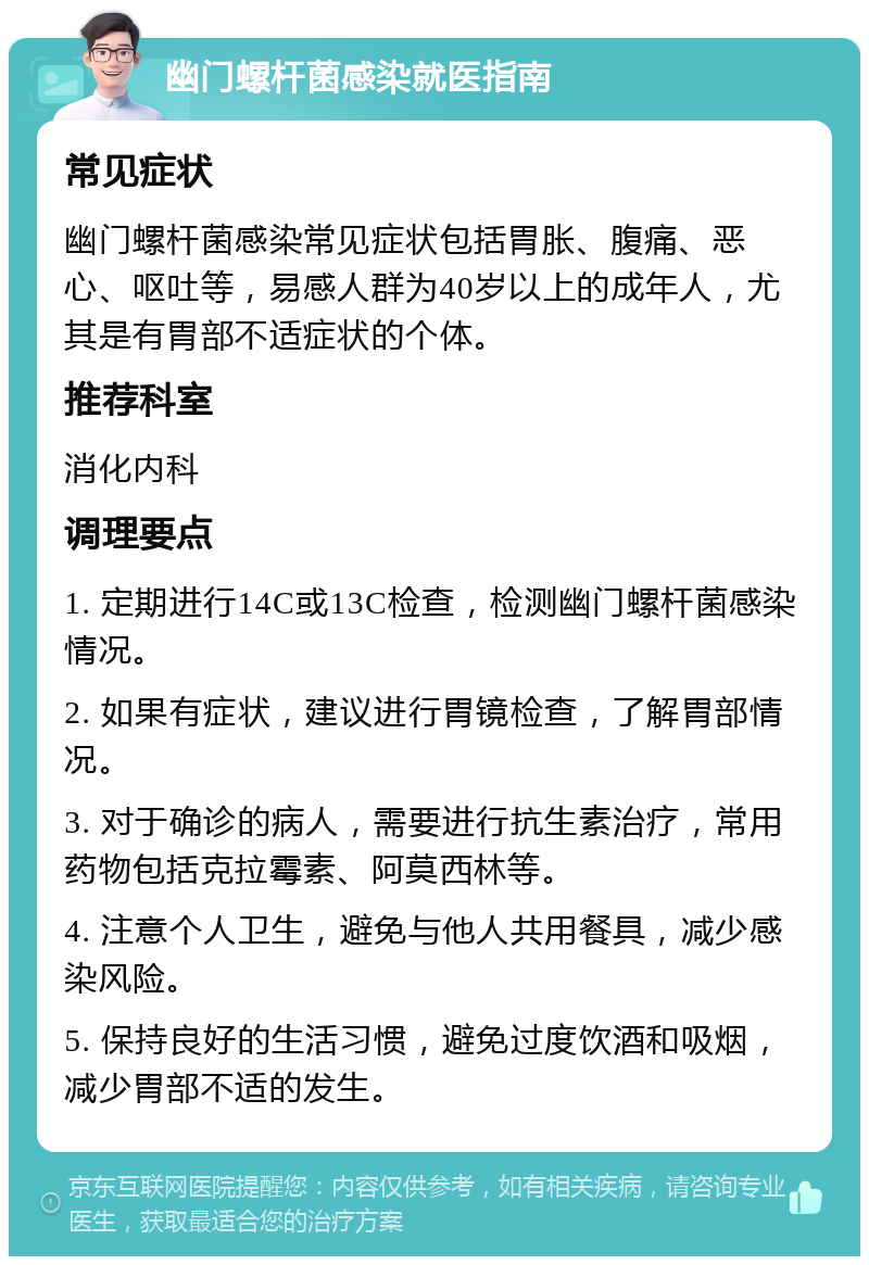 幽门螺杆菌感染就医指南 常见症状 幽门螺杆菌感染常见症状包括胃胀、腹痛、恶心、呕吐等，易感人群为40岁以上的成年人，尤其是有胃部不适症状的个体。 推荐科室 消化内科 调理要点 1. 定期进行14C或13C检查，检测幽门螺杆菌感染情况。 2. 如果有症状，建议进行胃镜检查，了解胃部情况。 3. 对于确诊的病人，需要进行抗生素治疗，常用药物包括克拉霉素、阿莫西林等。 4. 注意个人卫生，避免与他人共用餐具，减少感染风险。 5. 保持良好的生活习惯，避免过度饮酒和吸烟，减少胃部不适的发生。