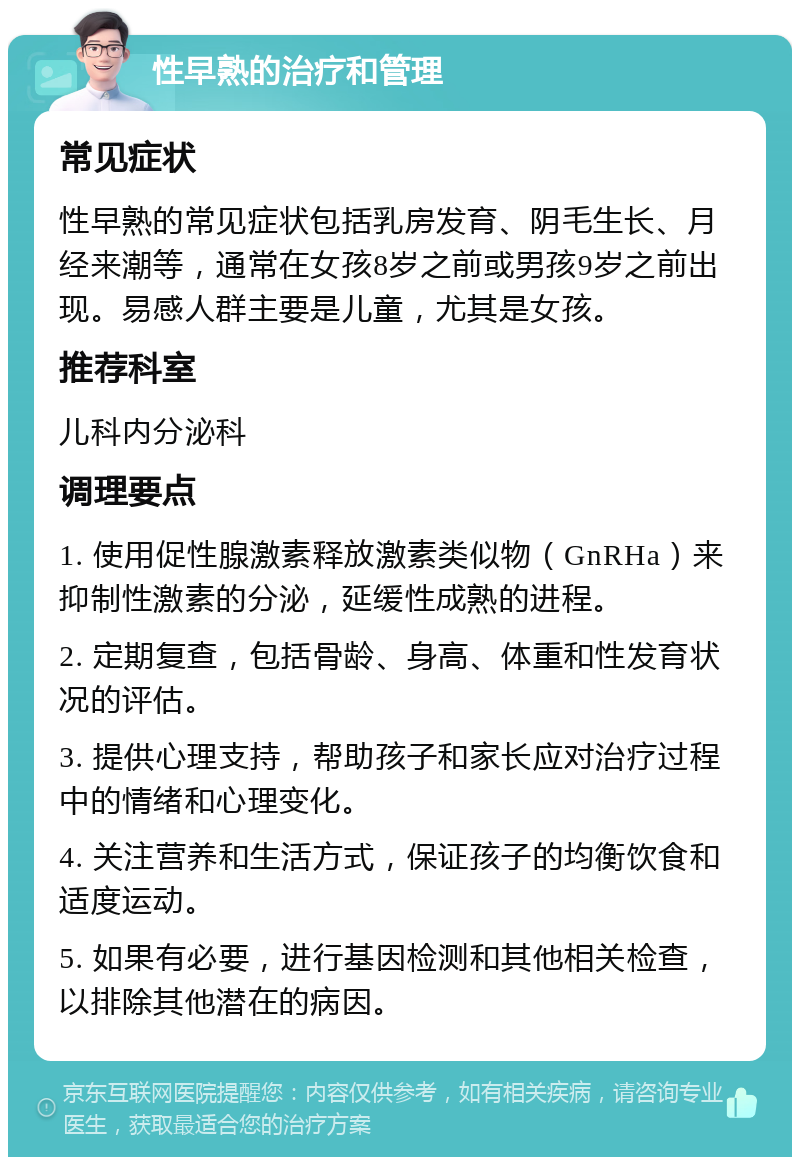 性早熟的治疗和管理 常见症状 性早熟的常见症状包括乳房发育、阴毛生长、月经来潮等，通常在女孩8岁之前或男孩9岁之前出现。易感人群主要是儿童，尤其是女孩。 推荐科室 儿科内分泌科 调理要点 1. 使用促性腺激素释放激素类似物（GnRHa）来抑制性激素的分泌，延缓性成熟的进程。 2. 定期复查，包括骨龄、身高、体重和性发育状况的评估。 3. 提供心理支持，帮助孩子和家长应对治疗过程中的情绪和心理变化。 4. 关注营养和生活方式，保证孩子的均衡饮食和适度运动。 5. 如果有必要，进行基因检测和其他相关检查，以排除其他潜在的病因。