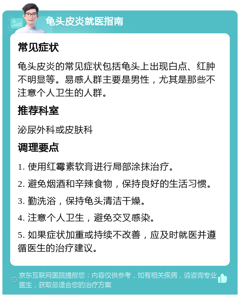 龟头皮炎就医指南 常见症状 龟头皮炎的常见症状包括龟头上出现白点、红肿不明显等。易感人群主要是男性，尤其是那些不注意个人卫生的人群。 推荐科室 泌尿外科或皮肤科 调理要点 1. 使用红霉素软膏进行局部涂抹治疗。 2. 避免烟酒和辛辣食物，保持良好的生活习惯。 3. 勤洗浴，保持龟头清洁干燥。 4. 注意个人卫生，避免交叉感染。 5. 如果症状加重或持续不改善，应及时就医并遵循医生的治疗建议。