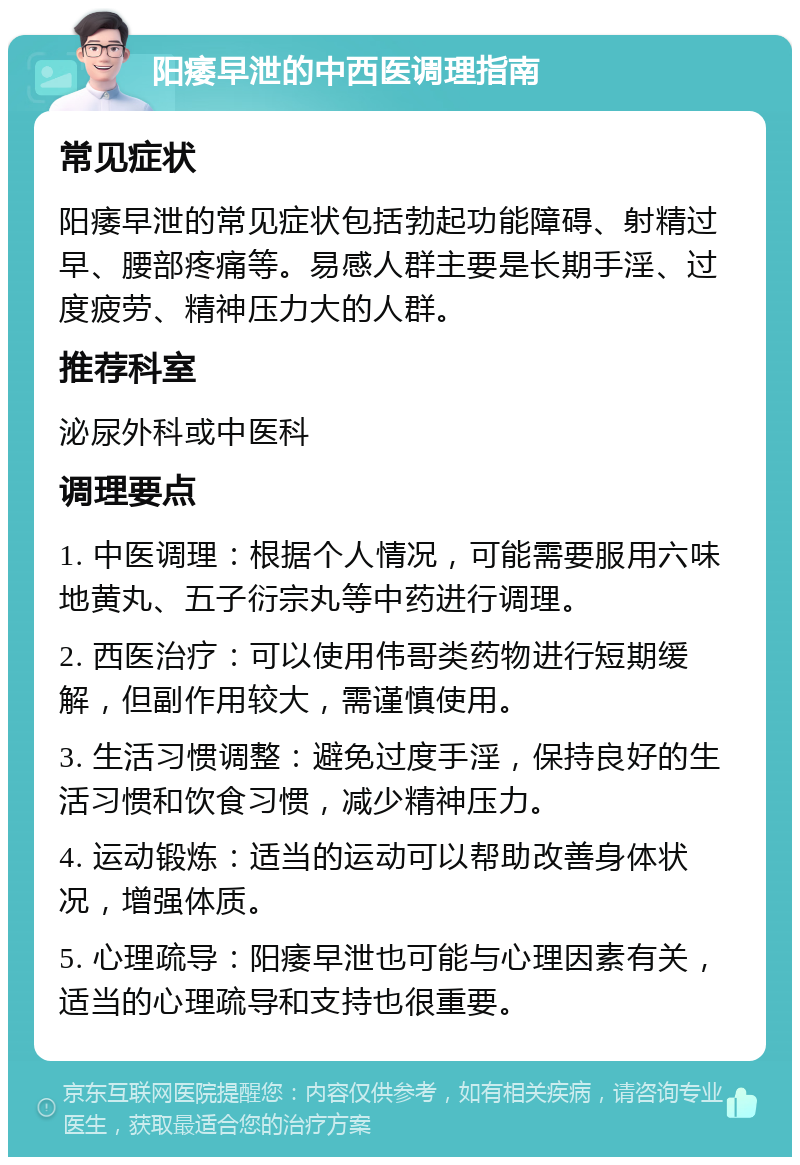 阳痿早泄的中西医调理指南 常见症状 阳痿早泄的常见症状包括勃起功能障碍、射精过早、腰部疼痛等。易感人群主要是长期手淫、过度疲劳、精神压力大的人群。 推荐科室 泌尿外科或中医科 调理要点 1. 中医调理：根据个人情况，可能需要服用六味地黄丸、五子衍宗丸等中药进行调理。 2. 西医治疗：可以使用伟哥类药物进行短期缓解，但副作用较大，需谨慎使用。 3. 生活习惯调整：避免过度手淫，保持良好的生活习惯和饮食习惯，减少精神压力。 4. 运动锻炼：适当的运动可以帮助改善身体状况，增强体质。 5. 心理疏导：阳痿早泄也可能与心理因素有关，适当的心理疏导和支持也很重要。