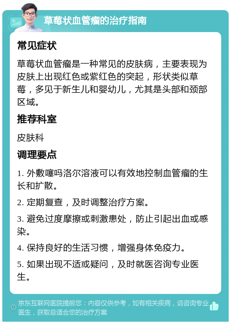 草莓状血管瘤的治疗指南 常见症状 草莓状血管瘤是一种常见的皮肤病，主要表现为皮肤上出现红色或紫红色的突起，形状类似草莓，多见于新生儿和婴幼儿，尤其是头部和颈部区域。 推荐科室 皮肤科 调理要点 1. 外敷噻吗洛尔溶液可以有效地控制血管瘤的生长和扩散。 2. 定期复查，及时调整治疗方案。 3. 避免过度摩擦或刺激患处，防止引起出血或感染。 4. 保持良好的生活习惯，增强身体免疫力。 5. 如果出现不适或疑问，及时就医咨询专业医生。