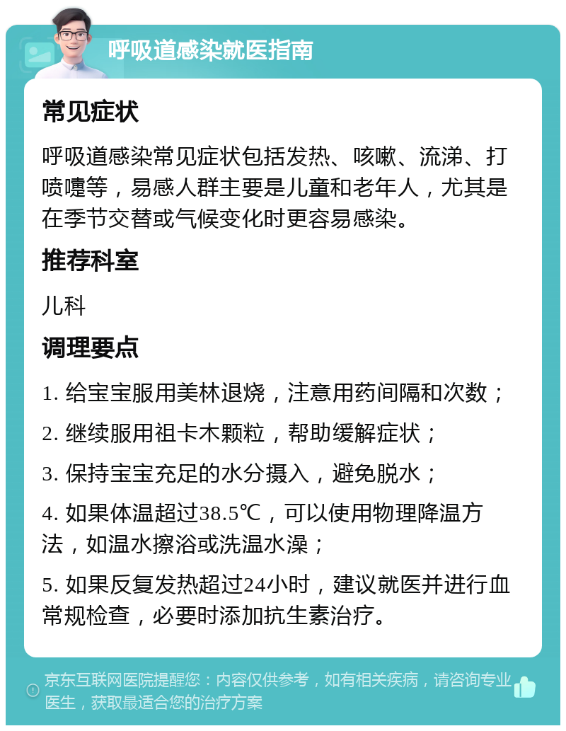 呼吸道感染就医指南 常见症状 呼吸道感染常见症状包括发热、咳嗽、流涕、打喷嚏等，易感人群主要是儿童和老年人，尤其是在季节交替或气候变化时更容易感染。 推荐科室 儿科 调理要点 1. 给宝宝服用美林退烧，注意用药间隔和次数； 2. 继续服用祖卡木颗粒，帮助缓解症状； 3. 保持宝宝充足的水分摄入，避免脱水； 4. 如果体温超过38.5℃，可以使用物理降温方法，如温水擦浴或洗温水澡； 5. 如果反复发热超过24小时，建议就医并进行血常规检查，必要时添加抗生素治疗。