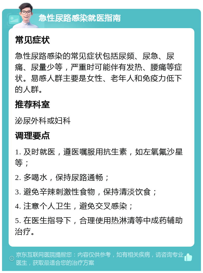 急性尿路感染就医指南 常见症状 急性尿路感染的常见症状包括尿频、尿急、尿痛、尿量少等，严重时可能伴有发热、腰痛等症状。易感人群主要是女性、老年人和免疫力低下的人群。 推荐科室 泌尿外科或妇科 调理要点 1. 及时就医，遵医嘱服用抗生素，如左氧氟沙星等； 2. 多喝水，保持尿路通畅； 3. 避免辛辣刺激性食物，保持清淡饮食； 4. 注意个人卫生，避免交叉感染； 5. 在医生指导下，合理使用热淋清等中成药辅助治疗。