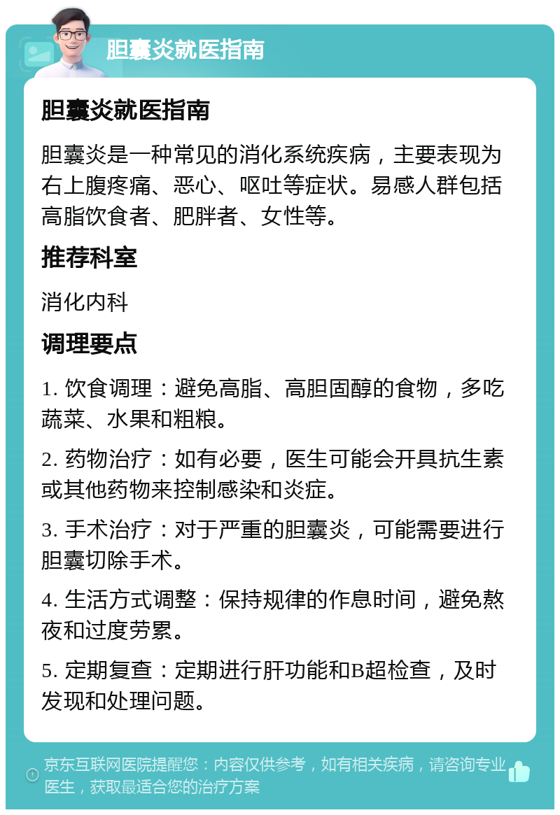 胆囊炎就医指南 胆囊炎就医指南 胆囊炎是一种常见的消化系统疾病，主要表现为右上腹疼痛、恶心、呕吐等症状。易感人群包括高脂饮食者、肥胖者、女性等。 推荐科室 消化内科 调理要点 1. 饮食调理：避免高脂、高胆固醇的食物，多吃蔬菜、水果和粗粮。 2. 药物治疗：如有必要，医生可能会开具抗生素或其他药物来控制感染和炎症。 3. 手术治疗：对于严重的胆囊炎，可能需要进行胆囊切除手术。 4. 生活方式调整：保持规律的作息时间，避免熬夜和过度劳累。 5. 定期复查：定期进行肝功能和B超检查，及时发现和处理问题。