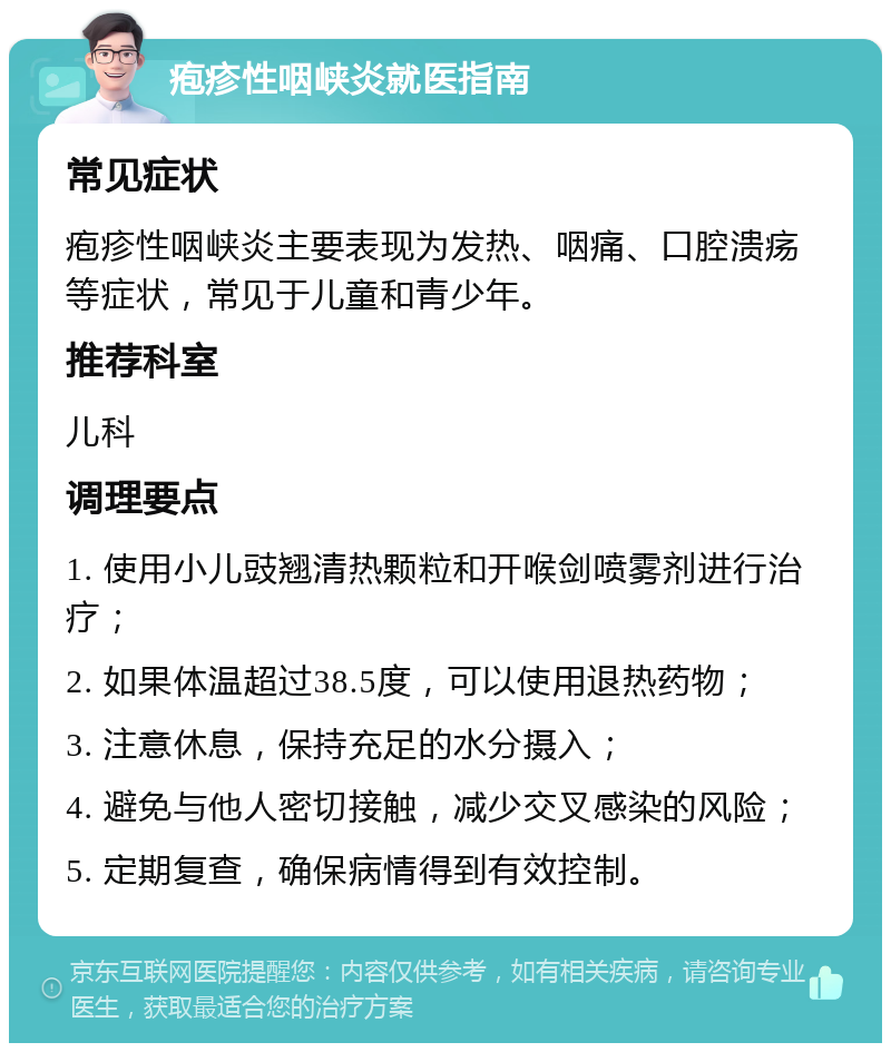 疱疹性咽峡炎就医指南 常见症状 疱疹性咽峡炎主要表现为发热、咽痛、口腔溃疡等症状，常见于儿童和青少年。 推荐科室 儿科 调理要点 1. 使用小儿豉翘清热颗粒和开喉剑喷雾剂进行治疗； 2. 如果体温超过38.5度，可以使用退热药物； 3. 注意休息，保持充足的水分摄入； 4. 避免与他人密切接触，减少交叉感染的风险； 5. 定期复查，确保病情得到有效控制。