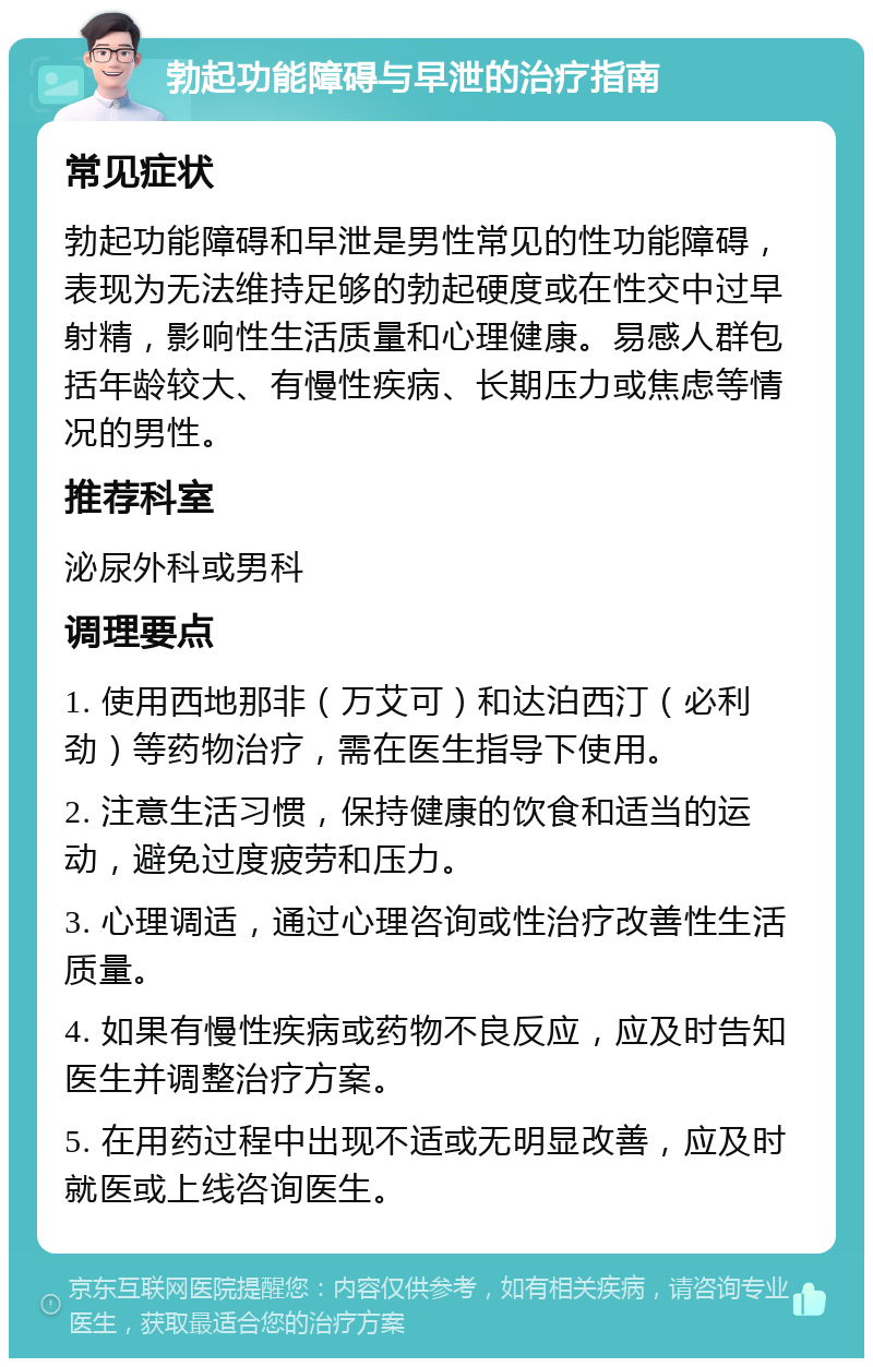 勃起功能障碍与早泄的治疗指南 常见症状 勃起功能障碍和早泄是男性常见的性功能障碍，表现为无法维持足够的勃起硬度或在性交中过早射精，影响性生活质量和心理健康。易感人群包括年龄较大、有慢性疾病、长期压力或焦虑等情况的男性。 推荐科室 泌尿外科或男科 调理要点 1. 使用西地那非（万艾可）和达泊西汀（必利劲）等药物治疗，需在医生指导下使用。 2. 注意生活习惯，保持健康的饮食和适当的运动，避免过度疲劳和压力。 3. 心理调适，通过心理咨询或性治疗改善性生活质量。 4. 如果有慢性疾病或药物不良反应，应及时告知医生并调整治疗方案。 5. 在用药过程中出现不适或无明显改善，应及时就医或上线咨询医生。