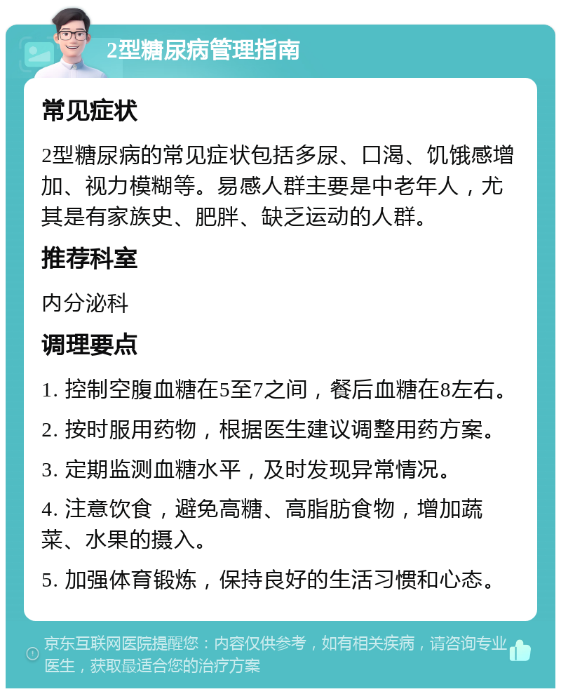 2型糖尿病管理指南 常见症状 2型糖尿病的常见症状包括多尿、口渴、饥饿感增加、视力模糊等。易感人群主要是中老年人，尤其是有家族史、肥胖、缺乏运动的人群。 推荐科室 内分泌科 调理要点 1. 控制空腹血糖在5至7之间，餐后血糖在8左右。 2. 按时服用药物，根据医生建议调整用药方案。 3. 定期监测血糖水平，及时发现异常情况。 4. 注意饮食，避免高糖、高脂肪食物，增加蔬菜、水果的摄入。 5. 加强体育锻炼，保持良好的生活习惯和心态。