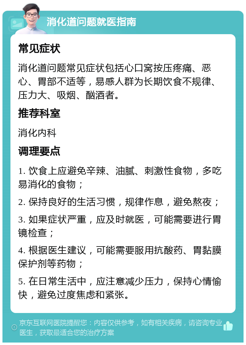 消化道问题就医指南 常见症状 消化道问题常见症状包括心口窝按压疼痛、恶心、胃部不适等，易感人群为长期饮食不规律、压力大、吸烟、酗酒者。 推荐科室 消化内科 调理要点 1. 饮食上应避免辛辣、油腻、刺激性食物，多吃易消化的食物； 2. 保持良好的生活习惯，规律作息，避免熬夜； 3. 如果症状严重，应及时就医，可能需要进行胃镜检查； 4. 根据医生建议，可能需要服用抗酸药、胃黏膜保护剂等药物； 5. 在日常生活中，应注意减少压力，保持心情愉快，避免过度焦虑和紧张。